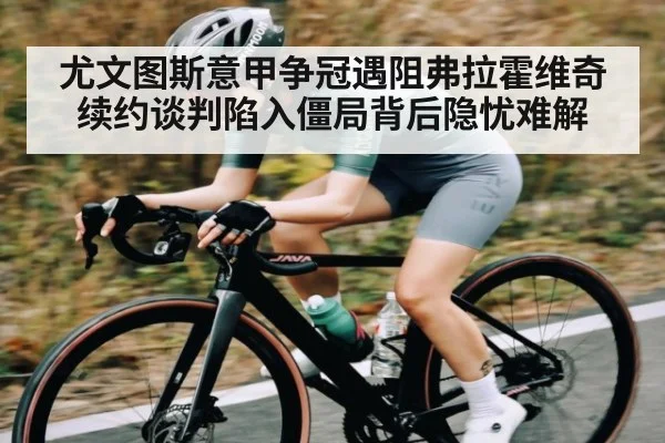 尤文图斯意甲争冠遇阻弗拉霍维奇续约谈判陷入僵局背后隐忧难解